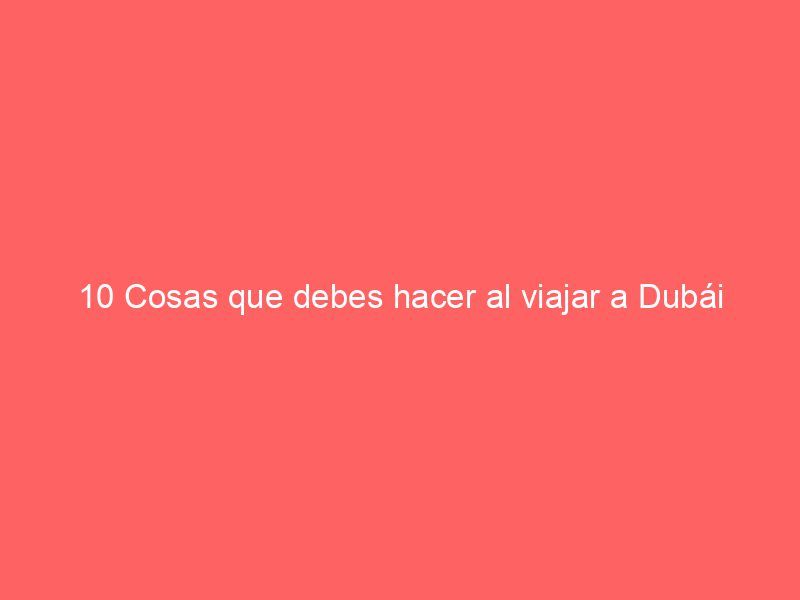 10 Cosas que debes hacer al viajar a Dubái