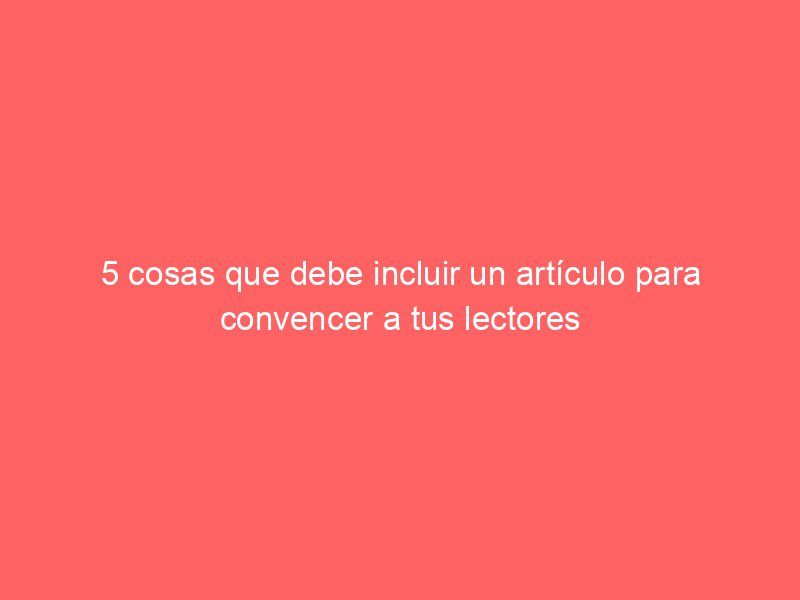 5 cosas que debe incluir un artículo para convencer a tus lectores