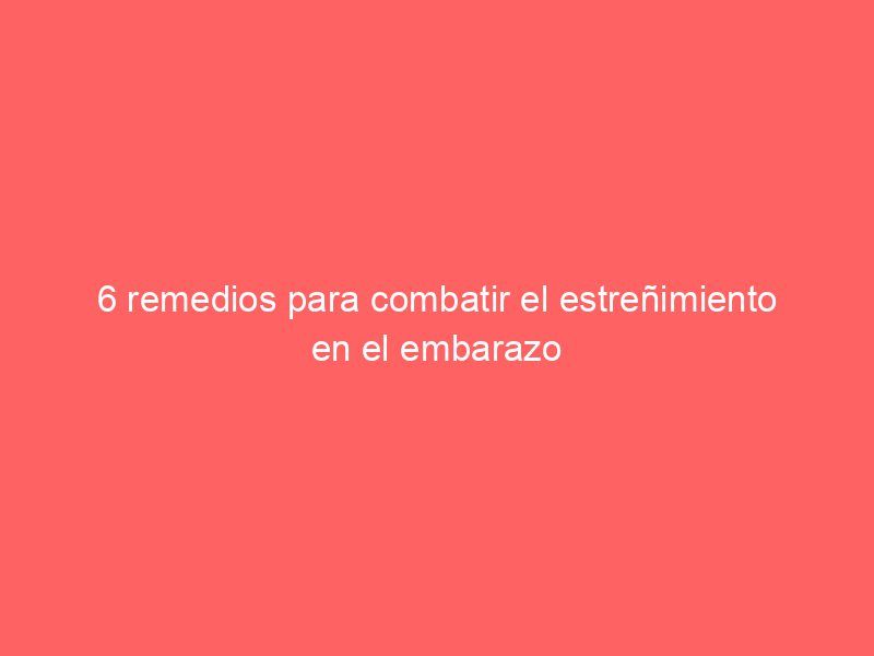 6 remedios para combatir el estreñimiento en el embarazo