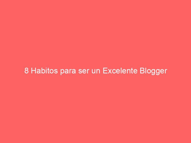 8 Habitos para ser un Excelente Blogger