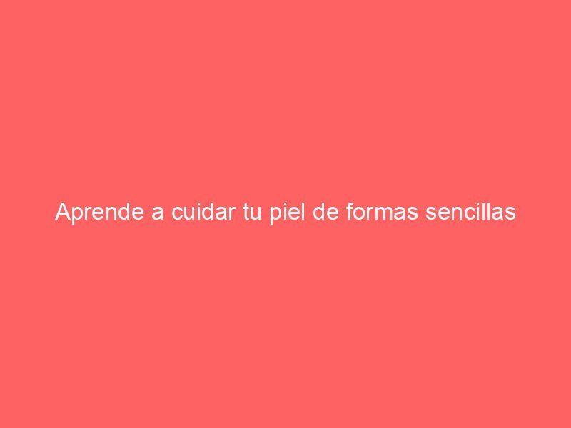 Aprende a cuidar tu piel de formas sencillas