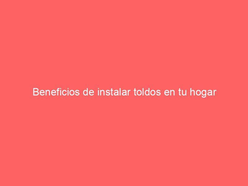 Beneficios de instalar toldos en tu hogar
