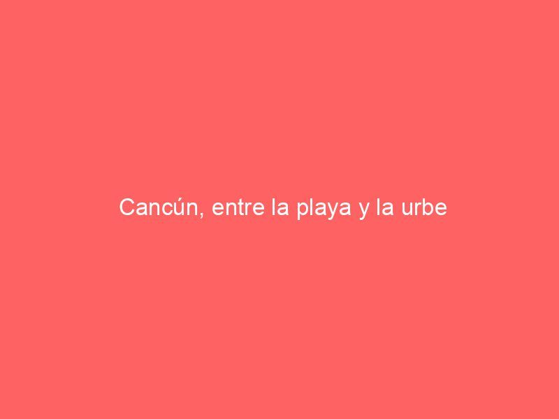 Cancún, entre la playa y la urbe