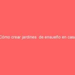 ¿Cómo crear jardines  de ensueño en casa?