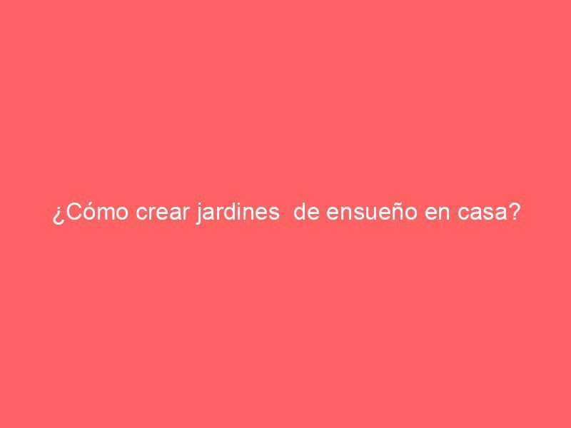 ¿Cómo crear jardines  de ensueño en casa?