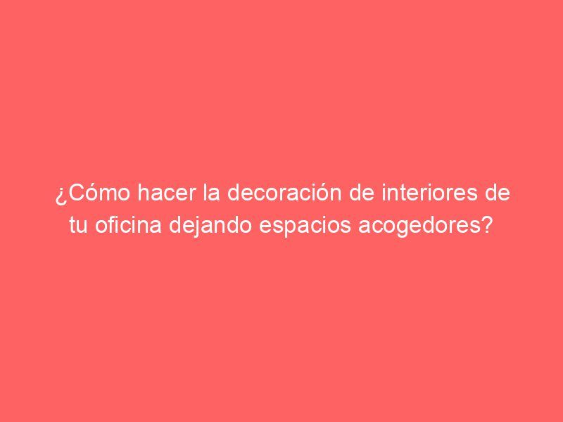 ¿Cómo hacer la decoración de interiores de tu oficina dejando espacios acogedores?