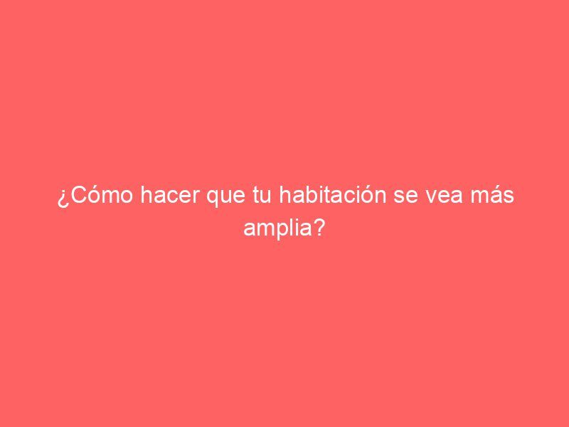 ¿Cómo hacer que tu habitación se vea más amplia?
