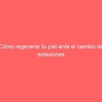 Cómo regenerar tu piel ante el cambio de estaciones