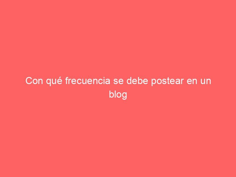 Con qué frecuencia se debe postear en un blog