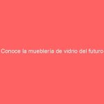 Conoce la mueblería de vidrio del futuro