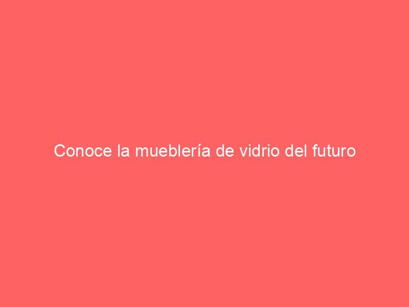 Conoce la mueblería de vidrio del futuro
