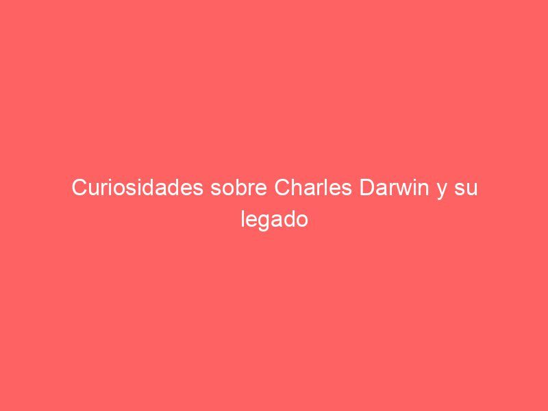 Curiosidades sobre Charles Darwin y su legado