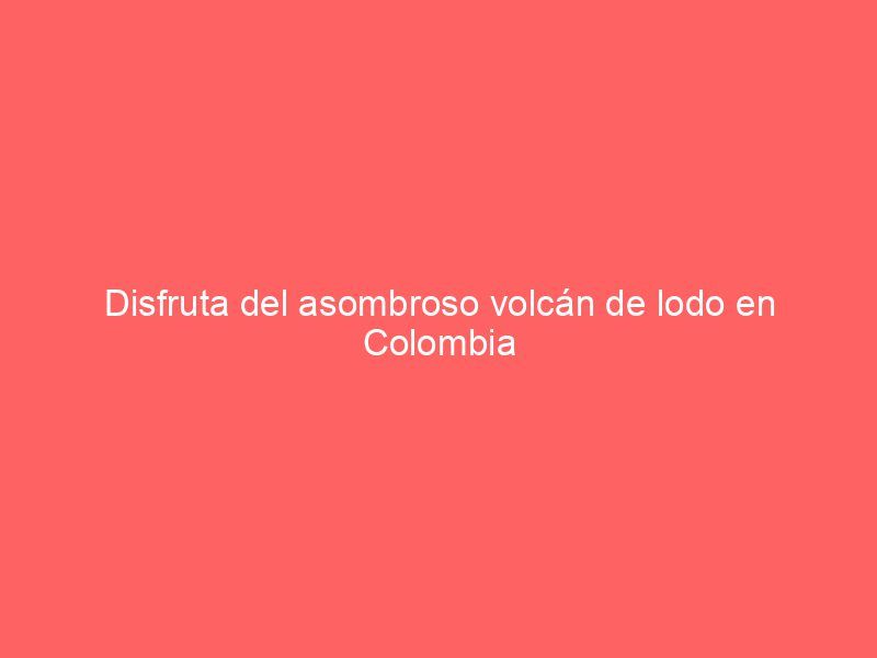 Disfruta del asombroso volcán de lodo en Colombia