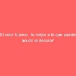 El color blanco,  lo mejor a lo que puedes acudir al decorar!