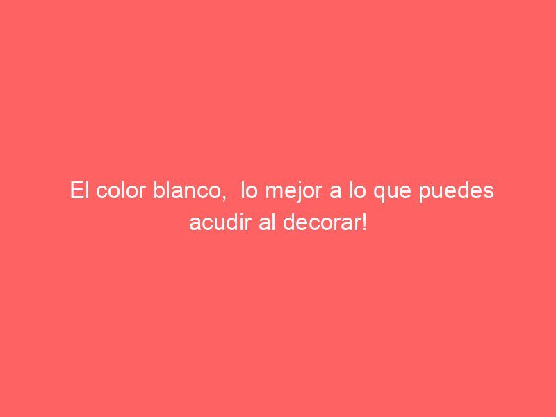 El color blanco,  lo mejor a lo que puedes acudir al decorar!