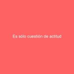 Es sólo cuestión de actitud