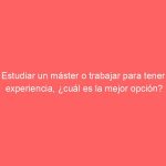 Estudiar un máster o trabajar para tener experiencia, ¿cuál es la mejor opción?