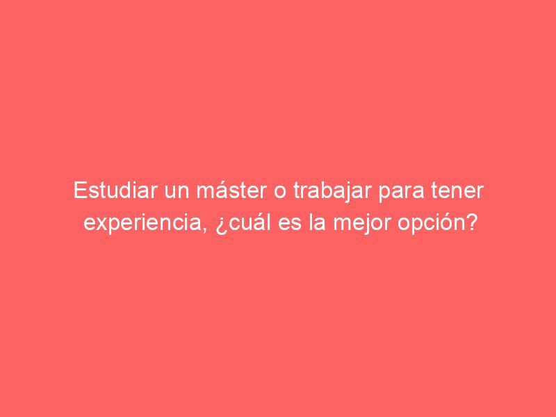 Estudiar un máster o trabajar para tener experiencia, ¿cuál es la mejor opción?