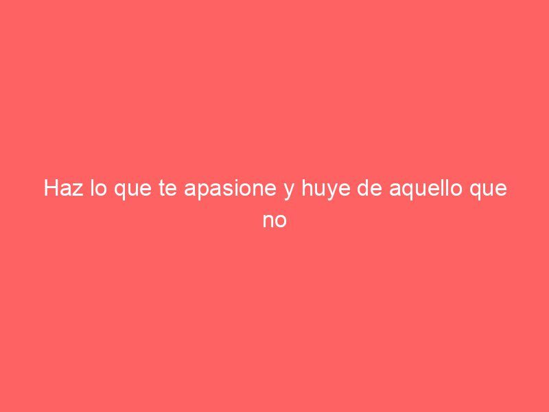 Haz lo que te apasione y huye de aquello que no