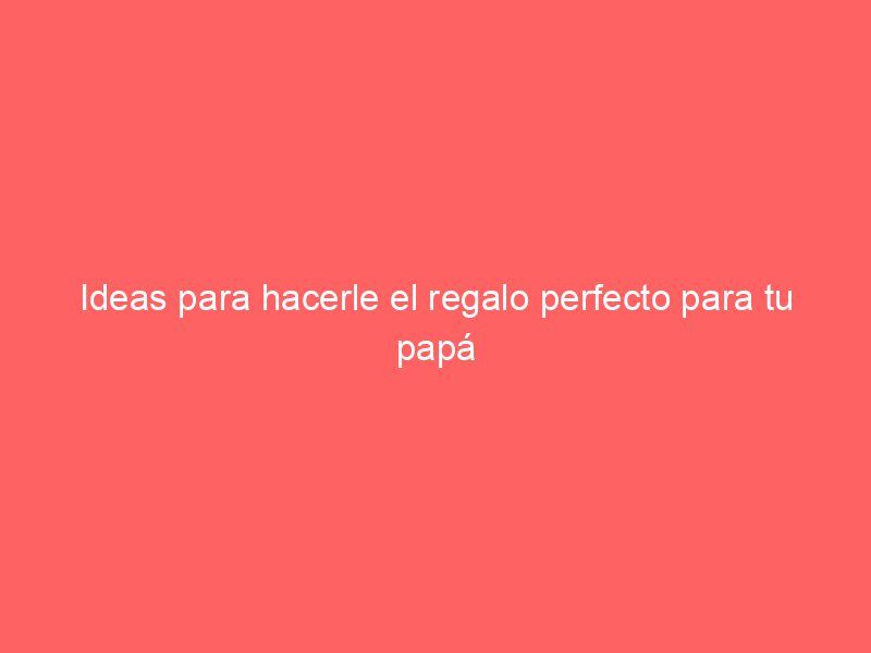 Ideas para hacerle el regalo perfecto para tu papá