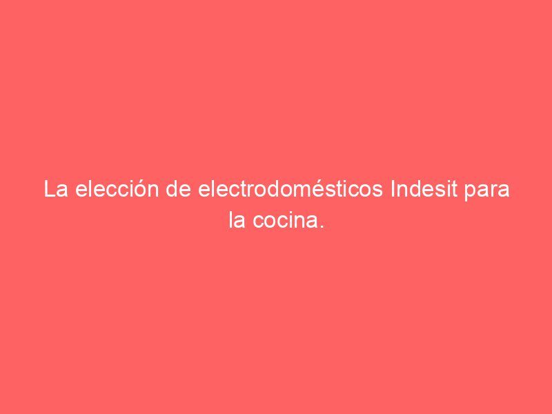 La elección de electrodomésticos Indesit para la cocina.