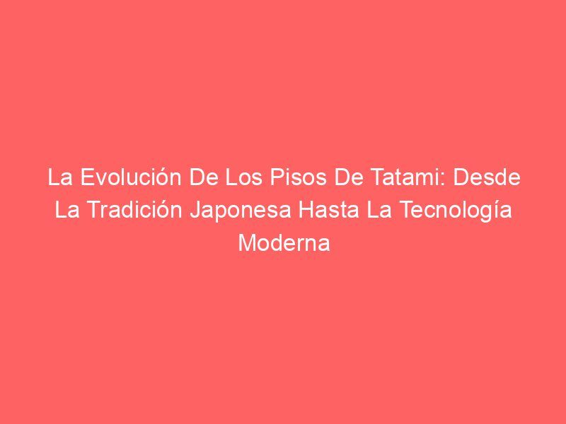 La Evolución De Los Pisos De Tatami: Desde La Tradición Japonesa Hasta La Tecnología Moderna