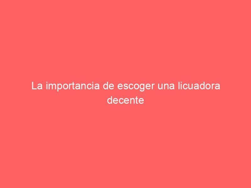 La importancia de escoger una licuadora decente