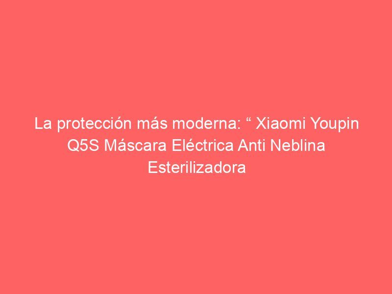 La protección más moderna: “ Xiaomi Youpin Q5S Máscara Eléctrica Anti Neblina Esterilizadora