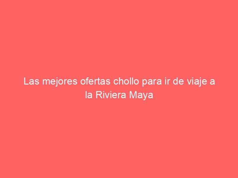 Las mejores ofertas chollo para ir de viaje a la Riviera Maya