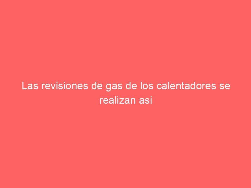 Las revisiones de gas de los calentadores se realizan asi