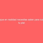 Lo que en realidad necesitas saber para cuidar tu piel