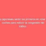 Los japoneses serán los primeros en volar en coches para reducir la congestión del tráfico.