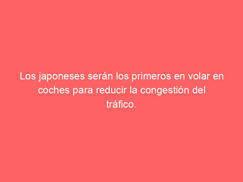 Los japoneses serán los primeros en volar en coches para reducir la congestión del tráfico.