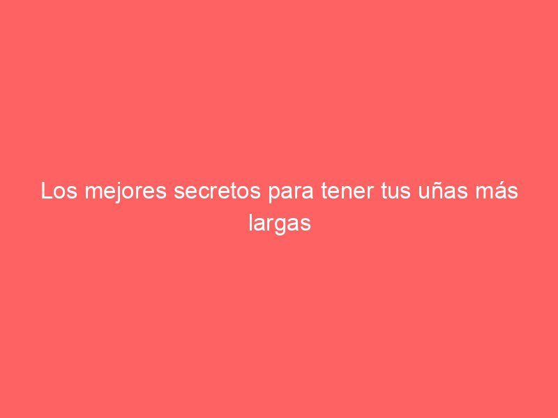 Los mejores secretos para tener tus uñas más largas