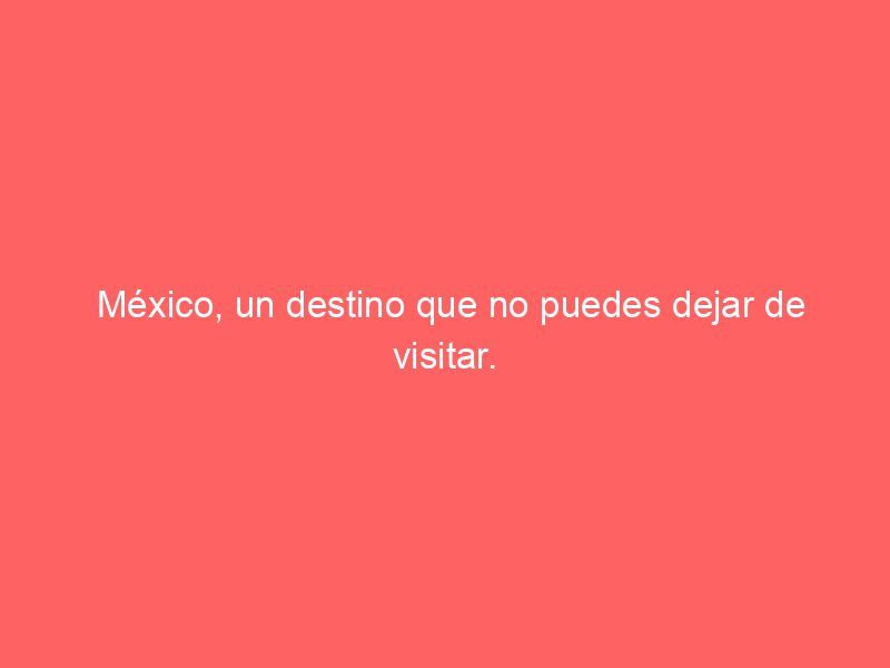 México, un destino que no puedes dejar de visitar.