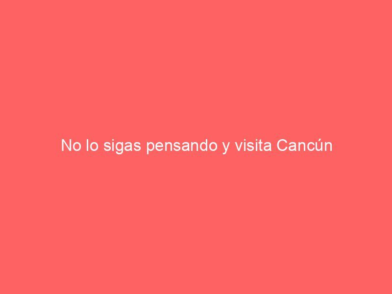 No lo sigas pensando y visita Cancún