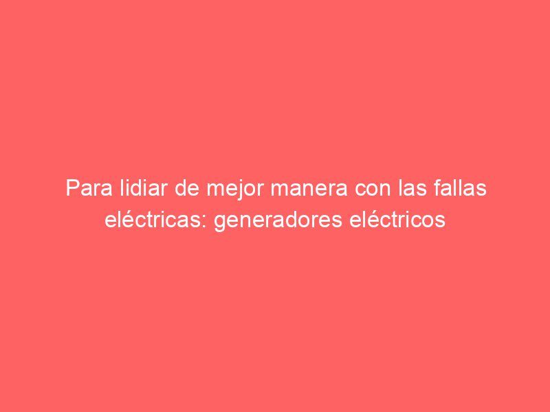 Para lidiar de mejor manera con las fallas eléctricas: generadores eléctricos