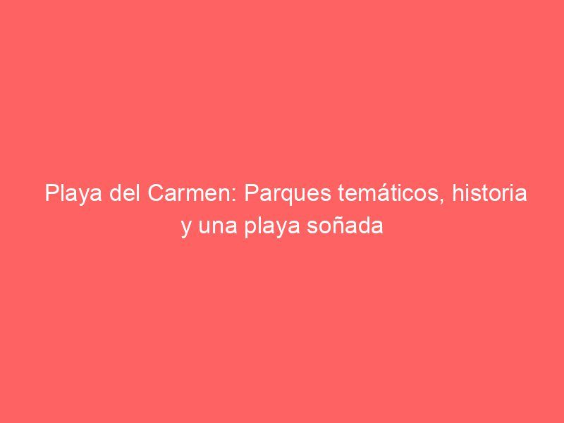 Playa del Carmen: Parques temáticos, historia y una playa soñada