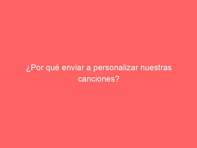 ¿Por qué enviar a personalizar nuestras canciones?
