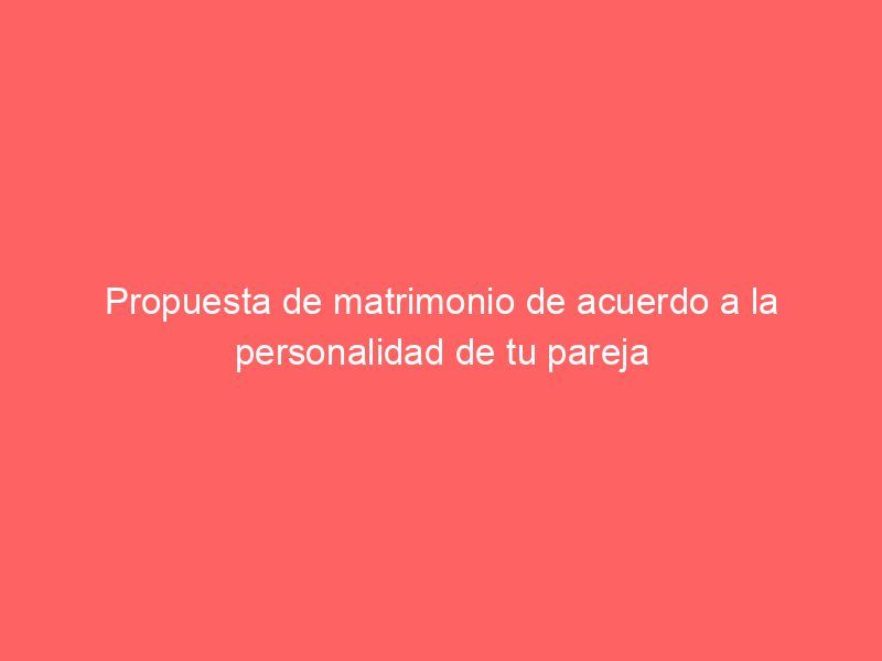 Propuesta de matrimonio de acuerdo a la personalidad de tu pareja