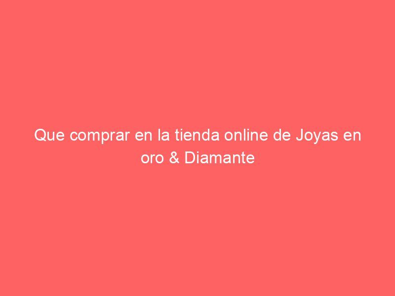 Que comprar en la tienda online de Joyas en oro & Diamante