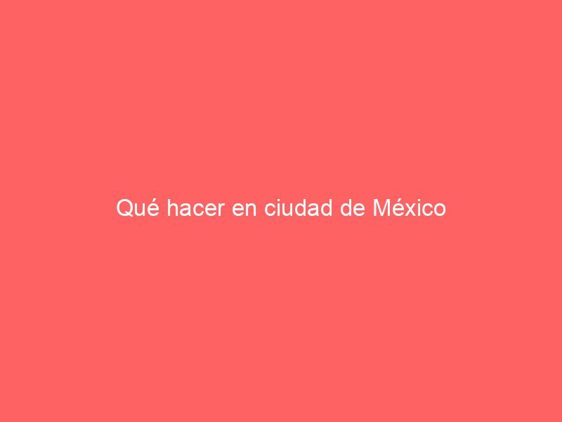 Qué hacer en ciudad de México
