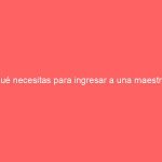 ¿Qué necesitas para ingresar a una maestría?