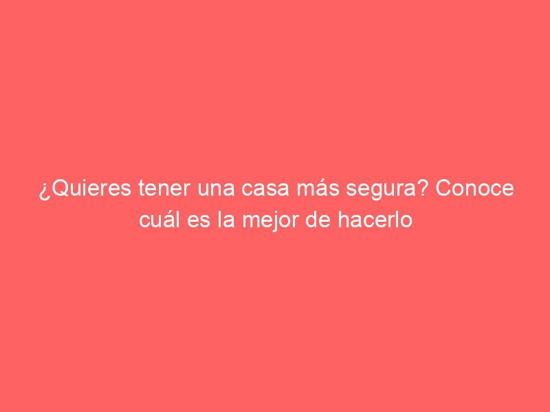 ¿Quieres tener una casa más segura? Conoce cuál es la mejor de hacerlo