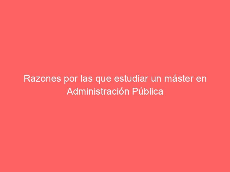 Razones por las que estudiar un máster en Administración Pública