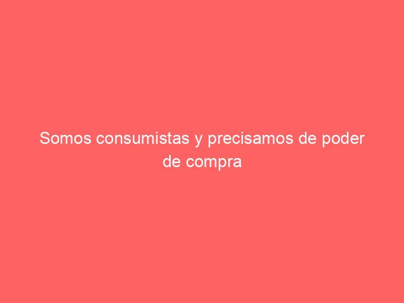 Somos consumistas y precisamos de poder de compra