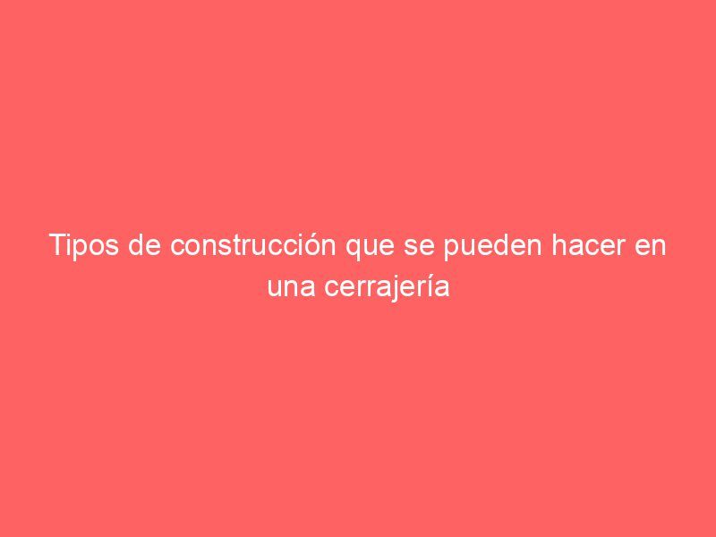 Tipos de construcción que se pueden hacer en una cerrajería