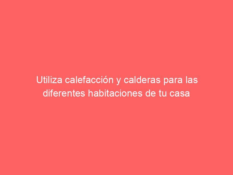 Utiliza calefacción y calderas para las diferentes habitaciones de tu casa