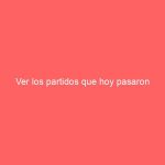 Ver los partidos que hoy pasaron