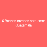5 Buenas razones para amar Guatemala